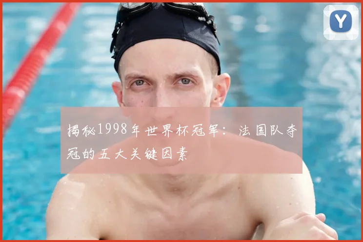 揭秘1998年世界杯冠军：法国队夺冠的五大关键因素