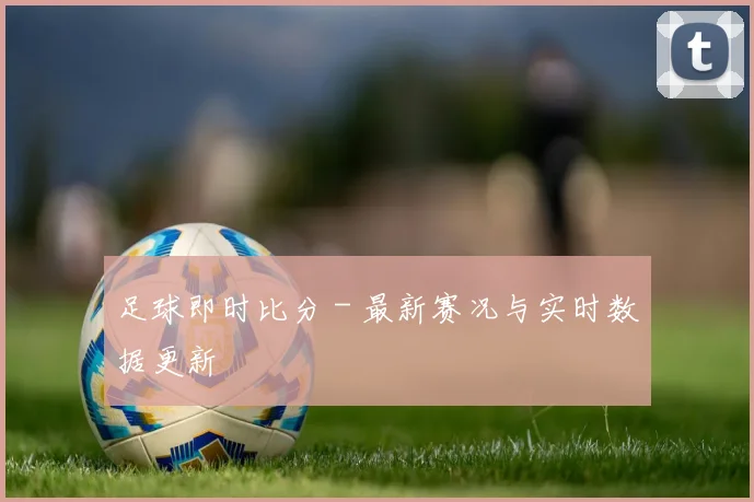 足球即时比分 - 最新赛况与实时数据更新