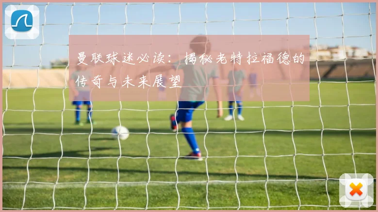 曼联球迷必读:揭秘老特拉福德的传奇与未来展望