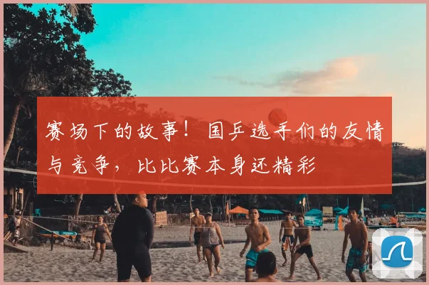 赛场下的故事！国乒选手们的友情与竞争，比比赛本身还精彩